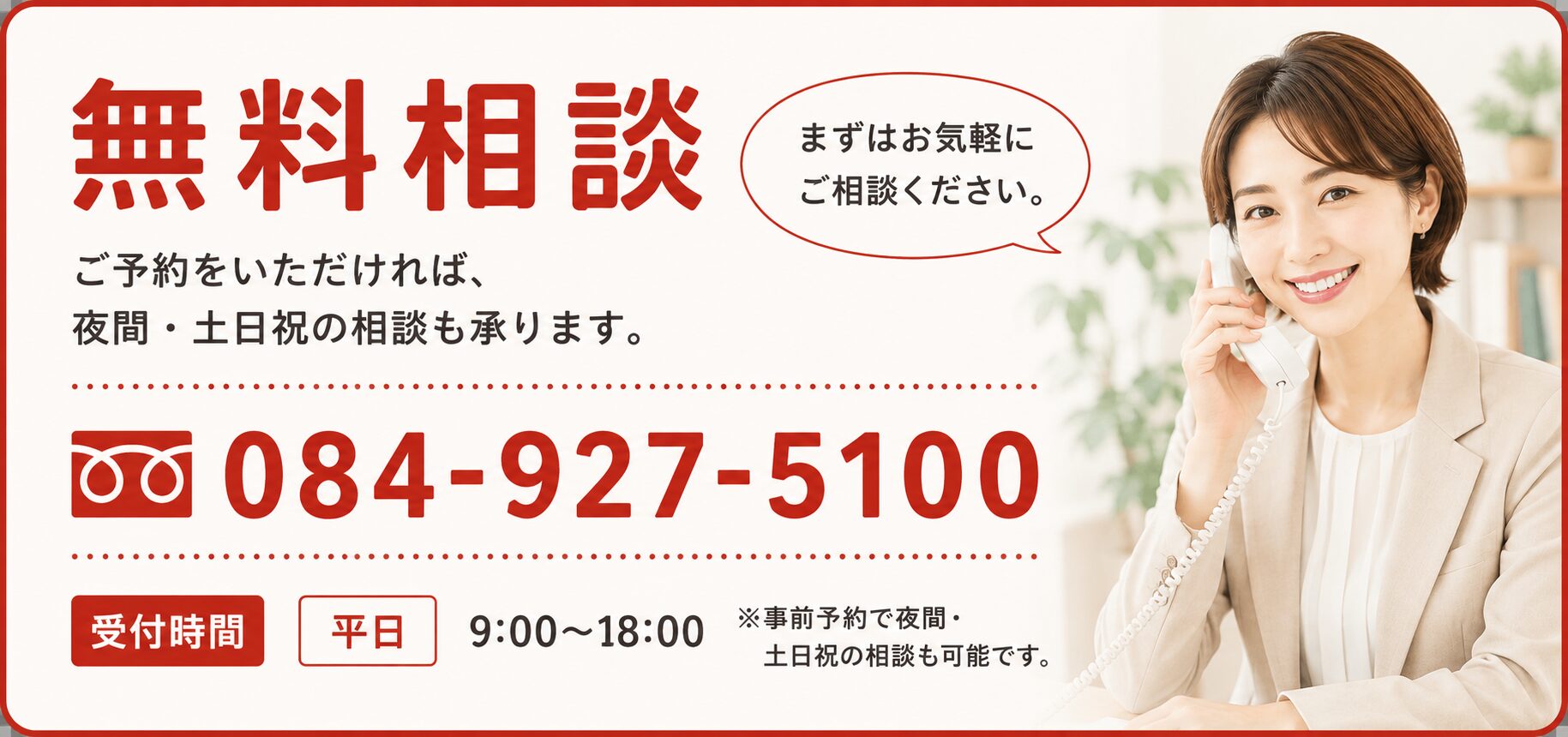 無料相談 ご予約をいただければ、夜間・土日祝の相談も承ります。084-927-5100 受付時間 平日 9:00〜18:00